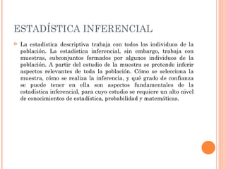 ESTADÍSTICA INFERENCIAL   La estadística descriptiva trabaja con todos los individuos de la población. La estadística inferencial, sin embargo, trabaja con muestras, subconjuntos formados por algunos individuos de la población. A partir del estudio de la muestra se pretende inferir aspectos relevantes de toda la población. Cómo se selecciona la muestra, cómo se realiza la inferencia, y qué grado de confianza se puede tener en ella son aspectos fundamentales de la estadística inferencial, para cuyo estudio se requiere un alto nivel de conocimientos de estadística, probabilidad y matemáticas. 