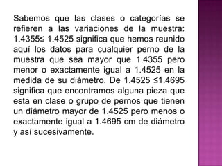 Sabemos que las clases o categorías se
refieren a las variaciones de la muestra:
1.4355≤ 1.4525 significa que hemos reunido
aquí los datos para cualquier perno de la
muestra que sea mayor que 1.4355 pero
menor o exactamente igual a 1.4525 en la
medida de su diámetro. De 1.4525 ≤1.4695
significa que encontramos alguna pieza que
esta en clase o grupo de pernos que tienen
un diámetro mayor de 1.4525 pero menos o
exactamente igual a 1.4695 cm de diámetro
y así sucesivamente.
 