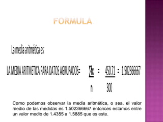 La media aritmética es
LA MEDIA ARITMETICA PARA DATOS AGRUPADOS= ∑fx = 450.71 = 1.502366667
                                           n 300
  Como podemos observar la media aritmética, o sea, el valor
  medio de las medidas es 1.502366667 entonces estamos entre
  un valor medio de 1.4355 a 1.5885 que es este.
 