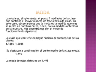 La moda es, simplemente, el punto f mediados de la clase
que contiene el mayor número de frecuencias de clase. En
este caso, observaremos que la moda es la medida que mas
se repite en nuestros datos, o sea, en las medidas obtenidas
en la muestra. Nos encontramos con el modo de
funcionamiento siguiente:

La clase que contiene el mayor número de frecuencias de las
clases:
1.4865 1.5035

Se destacan a continuación el punto medio de la clase modal
       1.495

La moda de estos datos es de 1.495
 