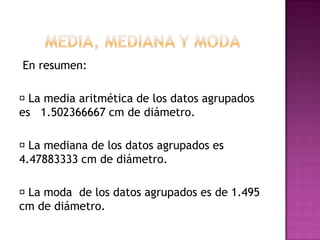En resumen:

 media aritmética de los datos agrupados
  La
es 1.502366667 cm de diámetro.

 mediana de los datos agrupados es
  La
4.47883333 cm de diámetro.

 moda de los datos agrupados es de 1.495
 La
cm de diámetro.
 