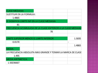 CLASE MEDIANA
SUSTITUIR EN LA FORMULA:
      1.4865
XI SIGNIFICA LIMITE INF EN LA CLASE MEDIANA
          81
FRECUENCIA ACUMULADA DE LA CLASE ANTERIOR A LA CLASE MEDIANA
                                       78

LIMITE SUPERIOR MENOS EL LIMITE INFERIOR             1.5035
     0.0170                                     -
                                                     1.4865
MODA:
LA FRECUENCIA ABSOLUTA MAS GRANDE Y TOMAR LA MARCA DE CLASE
      1.495
MEDIA ARITMETICA:
 1.50236667
 