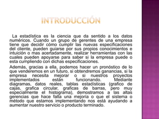La estadística es la ciencia que da sentido a los datos
numéricos. Cuando un grupo de gerentes de una empresa
tiene que decidir cómo cumplir las nuevas especificaciones
del cliente, pueden guiarse por sus propios conocimientos e
intuición o mas acertadamente, realizar herramientas con las
cuales pueden apoyarse para saber si la empresa puede o
esta cumpliendo con dichas especificaciones.
Además, gracias a ella, podemos hacer un pronóstico de lo
que venderemos en un futuro, si obtendremos ganancias, si la
empresa necesita mejorar o si nuestros proyectos
implementados        están       funcionando.      Mediante
diagramas, datos reales, tablas estadísticas (grafico de
cajas, grafica circular, graficas de barras, pero muy
especialmente el histograma), demostramos a las altas
gerencias que hace falta una mejoría o que el sistema o
método que estamos implementando nos está ayudando a
aumentar nuestro servicio o producto terminado.
 