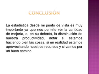 La estadística desde mi punto de vista es muy
importante ya que nos permite ver la cantidad
de mejoría, o, en su defecto, la disminución de
nuestra productividad, notar si estamos
haciendo bien las cosas, si en realidad estamos
aprovechando nuestros recursos y si vamos por
un buen camino.
 