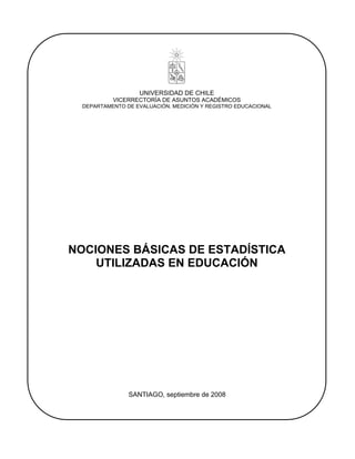 UNIVERSIDAD DE CHILE
           VICERRECTORÍA DE ASUNTOS ACADÉMICOS
  DEPARTAMENTO DE EVALUACIÓN, MEDICIÓN Y REGISTRO EDUCACIONAL




NOCIONES BÁSICAS DE ESTADÍSTICA
    UTILIZADAS EN EDUCACIÓN




                SANTIAGO, septiembre de 2008
 