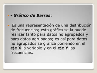    - Gráfico de Barras:

    Es una representación de una distribución
    de frecuencias; esta gráfica se la puede
    realizar tanto para datos no agrupados y
    para datos agrupados; es así para datos
    no agrupados se grafica poniendo en el
    eje X la variable y en el eje Y las
    frecuencias.
 
