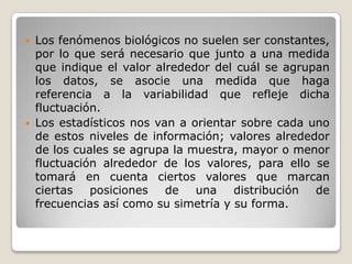    Los fenómenos biológicos no suelen ser constantes,
    por lo que será necesario que junto a una medida
    que indique el valor alrededor del cuál se agrupan
    los datos, se asocie una medida que haga
    referencia a la variabilidad que refleje dicha
    fluctuación.
   Los estadísticos nos van a orientar sobre cada uno
    de estos niveles de información; valores alrededor
    de los cuales se agrupa la muestra, mayor o menor
    fluctuación alrededor de los valores, para ello se
    tomará en cuenta ciertos valores que marcan
    ciertas   posiciones   de   una    distribución de
    frecuencias así como su simetría y su forma.
 