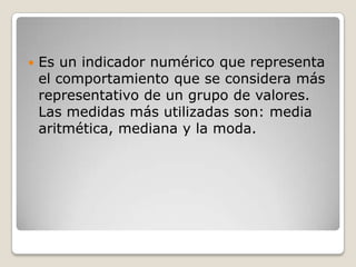    Es un indicador numérico que representa
    el comportamiento que se considera más
    representativo de un grupo de valores.
    Las medidas más utilizadas son: media
    aritmética, mediana y la moda.
 