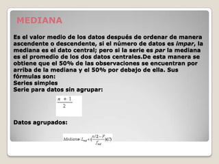 MEDIANA
Es el valor medio de los datos después de ordenar de manera
ascendente o descendente, si el número de datos es impar, la
mediana es el dato central; pero si la serie es par la mediana
es el promedio de los dos datos centrales.De esta manera se
obtiene que el 50% de las observaciones se encuentran por
arriba de la mediana y el 50% por debajo de ella. Sus
fórmulas son:
Series simples
Serie para datos sin agrupar:




Datos agrupados:
 