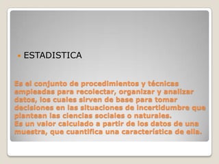    ESTADISTICA


Es el conjunto de procedimientos y técnicas
empleadas para recolectar, organizar y analizar
datos, los cuales sirven de base para tomar
decisiones en las situaciones de incertidumbre que
plantean las ciencias sociales o naturales.
Es un valor calculado a partir de los datos de una
muestra, que cuantifica una característica de ella.
 