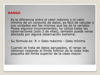 RANGO

   Es la diferencia entre el valor máximo y el valor
    mínimo de un conjunto de datos, es fácil de calcular y
    sus unidades son las mismas que las de la variable.
    Posee algunos inconvenientes; no utiliza todas las
    observaciones (solo 2 de ellas), también puede verse
    afectada por alguna observación extrema.

   Su fórmula es: R = Dato máximo - Dato mínimo

   Cuando se trata de datos agrupados, el rango se
    obtienen restando el límite inferior de la clase más
    pequeña del límite superior de la clase mayor.
 