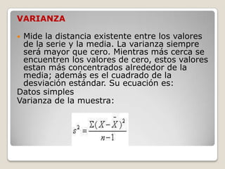 VARIANZA

Mide la distancia existente entre los valores
 de la serie y la media. La varianza siempre
 será mayor que cero. Mientras más cerca se
 encuentren los valores de cero, estos valores
 estan más concentrados alrededor de la
 media; además es el cuadrado de la
 desviación estándar. Su ecuación es:
Datos simples
Varianza de la muestra:
 