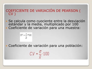 COEFICIENTE DE VARIACIÓN DE PEARSON (
 CV )

   Se calcula como cuociente entre la desviación
    estándar y la media, multiplicado por 100
   Coeficiente de variación para una muestra:




   Coeficiente de variación para una población:
 