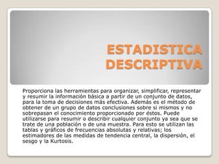 ESTADISTICA
                               DESCRIPTIVA
Proporciona las herramientas para organizar, simplificar, representar
y resumir la información básica a partir de un conjunto de datos,
para la toma de decisiones más efectiva. Además es el método de
obtener de un grupo de datos conclusiones sobre si mismos y no
sobrepasan el conocimiento proporcionado por éstos. Puede
utilizarse para resumir o describir cualquier conjunto ya sea que se
trate de una población o de una muestra. Para esto se utilizan las
tablas y gráficos de frecuencias absolutas y relativas; los
estimadores de las medidas de tendencia central, la dispersión, el
sesgo y la Kurtosis.
 