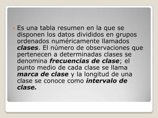    Es una tabla resumen en la que se
    disponen los datos divididos en grupos
    ordenados numéricamente llamados
    clases. El número de observaciones que
    pertenecen a determinadas clases se
    denomina frecuencias de clase; el
    punto medio de cada clase se llama
    marca de clase y la longitud de una
    clase se conoce como intervalo de
    clase.
 