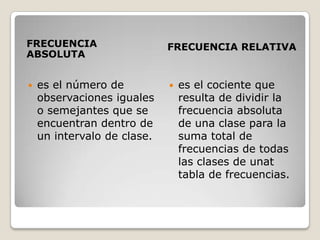 FRECUENCIA                   FRECUENCIA RELATIVA
ABSOLUTA


   es el número de             es el cociente que
    observaciones iguales        resulta de dividir la
    o semejantes que se          frecuencia absoluta
    encuentran dentro de         de una clase para la
    un intervalo de clase.       suma total de
                                 frecuencias de todas
                                 las clases de unat
                                 tabla de frecuencias.
 
