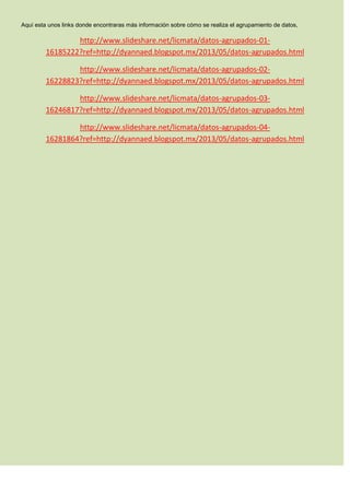 Aquí esta unos links donde encontraras más información sobre cómo se realiza el agrupamiento de datos,
http://www.slideshare.net/licmata/datos-agrupados-01-
16185222?ref=http://dyannaed.blogspot.mx/2013/05/datos-agrupados.html
http://www.slideshare.net/licmata/datos-agrupados-02-
16228823?ref=http://dyannaed.blogspot.mx/2013/05/datos-agrupados.html
http://www.slideshare.net/licmata/datos-agrupados-03-
16246817?ref=http://dyannaed.blogspot.mx/2013/05/datos-agrupados.html
http://www.slideshare.net/licmata/datos-agrupados-04-
16281864?ref=http://dyannaed.blogspot.mx/2013/05/datos-agrupados.html
 