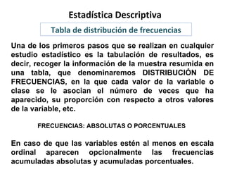 Estadística Descriptiva
Tabla de distribución de frecuencias
Una de los primeros pasos que se realizan en cualquier
estudio estadístico es la tabulación de resultados, es
decir, recoger la información de la muestra resumida en
una tabla, que denominaremos DISTRIBUCIÓN DE
FRECUENCIAS, en la que cada valor de la variable o
clase se le asocian el número de veces que ha
aparecido, su proporción con respecto a otros valores
de la variable, etc.
FRECUENCIAS: ABSOLUTAS O PORCENTUALES

En caso de que las variables estén al menos en escala
ordinal aparecen opcionalmente las frecuencias
acumuladas absolutas y acumuladas porcentuales.

 