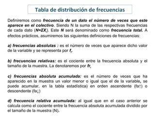 Tabla de distribución de frecuencias
Definiremos como frecuencia de un dato el número de veces que este
aparece en el colectivo. Siendo N la suma de las respectivas frecuencias
de cada dato (N=ΣXi). Este N será denominado como frecuencia total. A
efectos prácticos, asumiremos las siguientes definiciones de frecuencias:
a) frecuencias absolutas : es el número de veces que aparece dicho valor
de la variable y se representa por fi.
b) frecuencias relativas: es el cociente entre la frecuencia absoluta y el
tamaño de la muestra. La denotaremos por fri
c) frecuencias absoluta acumulada: es el número de veces que ha
aparecido en la muestra un valor menor o igual que el de la variable, se
puede acumular, en la tabla estadística) en orden ascendente (fa↑) o
descendente (fa↓)
d) frecuencia relativa acumulada: al igual que en el caso anterior se
calcula como el cociente entre la frecuencia absoluta acumulada dividido por
el tamaño de la muestra (N).

 