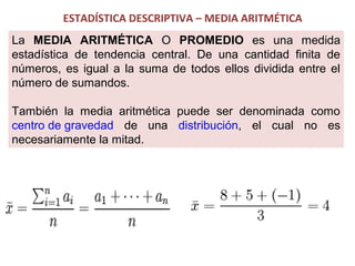 ESTADÍSTICA DESCRIPTIVA – MEDIA ARITMÉTICA
La MEDIA ARITMÉTICA O PROMEDIO es una medida
estadística de tendencia central. De una cantidad finita de
números, es igual a la suma de todos ellos dividida entre el
número de sumandos.
También la media aritmética puede ser denominada como
centro de gravedad de una distribución, el cual no es
necesariamente la mitad.

 