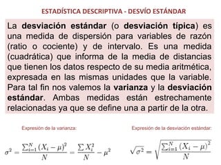 ESTADÍSTICA DESCRIPTIVA - DESVÍO ESTÁNDAR

La desviación estándar (o desviación típica) es
una medida de dispersión para variables de razón
(ratio o cociente) y de intervalo. Es una medida
(cuadrática) que informa de la media de distancias
que tienen los datos respecto de su media aritmética,
expresada en las mismas unidades que la variable.
Para tal fin nos valemos la varianza y la desviación
estándar. Ambas medidas están estrechamente
relacionadas ya que se define una a partir de la otra.
Expresión de la varianza:

Expresión de la desviación estándar:

 
