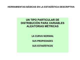 HERRAMIENTAS BÁSICAS EN LA ESTADÍSTICA DESCRIPTIVA

UN TIPO PARTICULAR DE
DISTRIBUCIÓN PARA VARIABLES
ALEATORIAS MÉTRICAS
LA CURVA NORMAL
SUS PROPIEDADES
SUS ESTADÍSTICOS

 