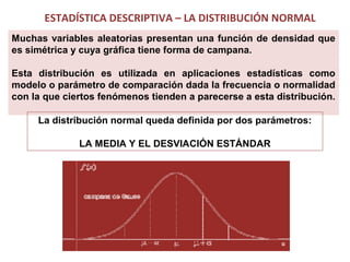 ESTADÍSTICA DESCRIPTIVA – LA DISTRIBUCIÓN NORMAL
Muchas variables aleatorias presentan una función de densidad que
es simétrica y cuya gráfica tiene forma de campana.
Esta distribución es utilizada en aplicaciones estadísticas como
modelo o parámetro de comparación dada la frecuencia o normalidad
con la que ciertos fenómenos tienden a parecerse a esta distribución.
La distribución normal queda definida por dos parámetros:
LA MEDIA Y EL DESVIACIÓN ESTÁNDAR

 