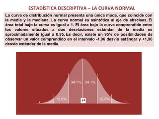 ESTADÍSTICA DESCRIPTIVA – LA CURVA NORMAL
La curva de distribución normal presenta una única moda, que coincide con
la media y la mediana. La curva normal es asintótica al eje de abscisas. El
área total bajo la curva es igual a 1. El área bajo la curva comprendido entre
los valores situados a dos desviaciones estándar de la media es
aproximadamente igual a 0.95. Es decir, existe un 95% de posibilidades de
observar un valor comprendido en el intervalo -1,96 desvío estándar y +1,96
desvío estándar de la media.

 