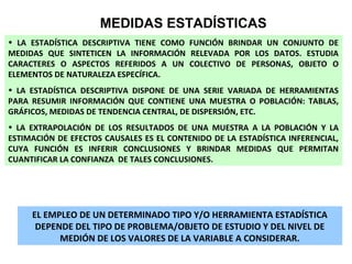 MEDIDAS ESTADÍSTICAS
• LA ESTADÍSTICA DESCRIPTIVA TIENE COMO FUNCIÓN BRINDAR UN CONJUNTO DE
MEDIDAS QUE SINTETICEN LA INFORMACIÓN RELEVADA POR LOS DATOS. ESTUDIA
CARACTERES O ASPECTOS REFERIDOS A UN COLECTIVO DE PERSONAS, OBJETO O
ELEMENTOS DE NATURALEZA ESPECÍFICA.
• LA ESTADÍSTICA DESCRIPTIVA DISPONE DE UNA SERIE VARIADA DE HERRAMIENTAS
PARA RESUMIR INFORMACIÓN QUE CONTIENE UNA MUESTRA O POBLACIÓN: TABLAS,
GRÁFICOS, MEDIDAS DE TENDENCIA CENTRAL, DE DISPERSIÓN, ETC.
• LA EXTRAPOLACIÓN DE LOS RESULTADOS DE UNA MUESTRA A LA POBLACIÓN Y LA
ESTIMACIÓN DE EFECTOS CAUSALES ES EL CONTENIDO DE LA ESTADÍSTICA INFERENCIAL,
CUYA FUNCIÓN ES INFERIR CONCLUSIONES Y BRINDAR MEDIDAS QUE PERMITAN
CUANTIFICAR LA CONFIANZA DE TALES CONCLUSIONES.

EL EMPLEO DE UN DETERMINADO TIPO Y/O HERRAMIENTA ESTADÍSTICA
DEPENDE DEL TIPO DE PROBLEMA/OBJETO DE ESTUDIO Y DEL NIVEL DE
MEDIÓN DE LOS VALORES DE LA VARIABLE A CONSIDERAR.

 