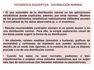 ESTADÍSTICA DESCRIPTIVA - DISTRIBUCIÓN NORMAL
• El uso extendido de la distribución normal en las aplicaciones
estadísticas puede explicarse, además, por otras razones. Muchos
de los procedimientos estadísticos habitualmente utilizados asumen
la normalidad de los datos observados (p. e. el muestreo).
• Resulta recomendable contrastar siempre si se puede asumir o no
una distribución normal. Para ello, la simple exploración visual de
los datos puede sugerir la forma de su distribución.
• No obstante, existen medidas (simestría y kurtosis), gráficos de
normalidad y contrastes de hipótesis que pueden ayudarnos a
decidir, de un modo más riguroso, si la muestra de la que se dispone
procede o no de una distribución normal.
• Cuando los datos no sean normales, podremos o bien
transformarlos o emplear otros métodos estadísticos que no exijan
este tipo de restricciones (los llamados métodos no paramétricos).

 