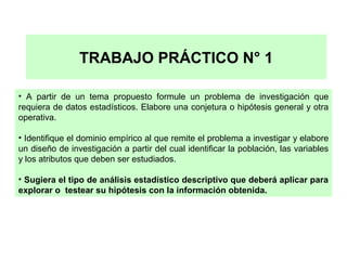 TRABAJO PRÁCTICO N° 1
• A partir de un tema propuesto formule un problema de investigación que
requiera de datos estadísticos. Elabore una conjetura o hipótesis general y otra
operativa.
• Identifique el dominio empírico al que remite el problema a investigar y elabore
un diseño de investigación a partir del cual identificar la población, las variables
y los atributos que deben ser estudiados.
• Sugiera el tipo de análisis estadístico descriptivo que deberá aplicar para
explorar o testear su hipótesis con la información obtenida.

 