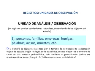 REGISTROS: UNIDADES DE OBSERVACIÓN

UNIDAD DE ANÁLISIS / OBSERVACIÓN
(los registros pueden ser de diversa naturaleza, dependiendo de los objetivos del
estudio)

Ej: personas, familias, empresas, huelgas,
palabras, avisos, muertes, etc.
 El número de registros está dado por el tamaño de la muestra de la población
objeto de estudio. Según las leyes de la estadística, cuanto mayor sea el número de
casos de una muestra probabilística, más confianza y generalizables podrán ser
nuestras estimaciones ¿Por qué…? ¿Y si la muestra no es probabilística?

 