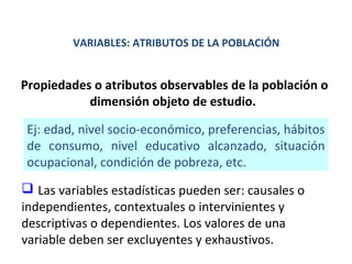 VARIABLES: ATRIBUTOS DE LA POBLACIÓN

Propiedades o atributos observables de la población o
dimensión objeto de estudio.
Ej: edad, nivel socio-económico, preferencias, hábitos
de consumo, nivel educativo alcanzado, situación
ocupacional, condición de pobreza, etc.
 Las variables estadísticas pueden ser: causales o
independientes, contextuales o intervinientes y
descriptivas o dependientes. Los valores de una
variable deben ser excluyentes y exhaustivos.

 