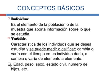  Individuo:
Es el elemento de la población o de la
muestra que aporta información sobre lo que
se estudia.
 Variable:
Característica de los individuos que se desea
estudiar y se puede medir o calificar; cambia o
varía con el tiempo en un individuo dado, o
cambia o varía de elemento a elemento.
Ej. Edad, peso, sexo, estado civil, número de
hijos, etc.
CONCEPTOS BÁSICOS
 