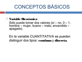 Variable Dicotómica:
Sólo puede tomar dos valores (sí – no, 0 – 1,
hombre – mujer, bueno – malo, encendido –
apagado).
En la variable CUANTITATIVA se pueden
distinguir dos tipos: continua y discreta.
CONCEPTOS BÁSICOS
 