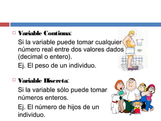  Variable Continua:
Si la variable puede tomar cualquier
número real entre dos valores dados
(decimal o entero).
Ej. El peso de un individuo.
 Variable Discreta:
Si la variable sólo puede tomar
números enteros.
Ej. El número de hijos de un
individuo.
 