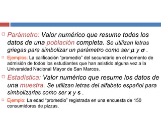  Parámetro: Valor numérico que resume todos los
datos de una población completa. Se utilizan letras
griegas para simbolizar un parámetro como ser µ y σ .
 Ejemplos: La calificación “promedio” del secundario en el momento de
admisión de todos los estudiantes que han asistido alguna vez a la
Universidad Nacional Mayor de San Marcos.
 Estadística: Valor numérico que resume los datos de
una muestra. Se utilizan letras del alfabeto español para
simbolizarlas como ser x y s .
 Ejemplo: La edad “promedio” registrada en una encuesta de 150
consumidores de pizzas.
 