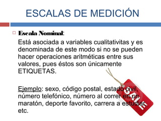  Escala Nominal:
Está asociada a variables cualitativitas y es
denominada de este modo si no se pueden
hacer operaciones aritméticas entre sus
valores, pues éstos son únicamente
ETIQUETAS.
Ejemplo: sexo, código postal, estado civil,
número telefónico, número al correr en un
maratón, deporte favorito, carrera a estudiar,
etc.
ESCALAS DE MEDICIÓN
 