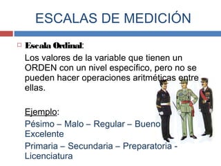  Escala Ordinal:
Los valores de la variable que tienen un
ORDEN con un nivel específico, pero no se
pueden hacer operaciones aritméticas entre
ellas.
Ejemplo:
Pésimo – Malo – Regular – Bueno –
Excelente
Primaria – Secundaria – Preparatoria -
Licenciatura
ESCALAS DE MEDICIÓN
 