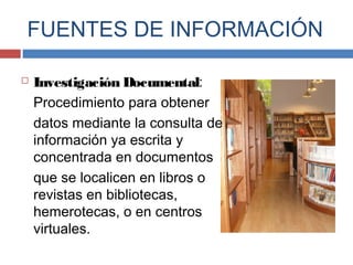  Investigación Documental:
Procedimiento para obtener
datos mediante la consulta de
información ya escrita y
concentrada en documentos
que se localicen en libros o
revistas en bibliotecas,
hemerotecas, o en centros
virtuales.
FUENTES DE INFORMACIÓN
 