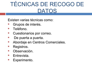 Existen varias técnicas como:
 Grupos de interés.
 Teléfono.
 Cuestionarios por correo.
 De puerta a puerta.
 Abordaje en Centros Comerciales.
 Registros.
 Observación.
 Entrevista.
 Experimento.
TÉCNICAS DE RECOGO DE
DATOS
 