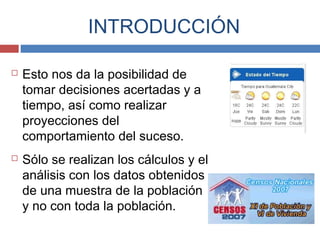  Esto nos da la posibilidad de
tomar decisiones acertadas y a
tiempo, así como realizar
proyecciones del
comportamiento del suceso.
 Sólo se realizan los cálculos y el
análisis con los datos obtenidos
de una muestra de la población
y no con toda la población.
INTRODUCCIÓN
 