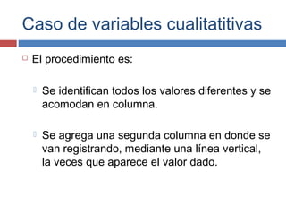 Caso de variables cualitatitivas
 El procedimiento es:
 Se identifican todos los valores diferentes y se
acomodan en columna.
 Se agrega una segunda columna en donde se
van registrando, mediante una línea vertical,
la veces que aparece el valor dado.
 