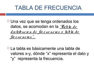 TABLA DE FRECUENCIA
 Una vez que se tenga ordenados los
datos, se acomodan en la “Tabla de
distribució n de fre cue ncias o tabla de
fre cue ncias”.
 La tabla es básicamente una tabla de
valores x-y, dónde “x” representa el dato y
“y” representa la frecuencia.
 