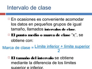 Intervalo de clase
 En ocasiones es conveniente acomodar
los datos en pequeños grupos de igual
tamaño, llamados intervalos de clase.
 El punto medio o marca de clase “xi”, se
obtiene con:
 El tamaño del intervalo se obtiene
mediante la diferencia de los límites
Marca de clase = Límite inferior + límite superior
2
 
