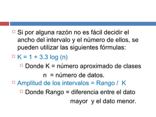  Si por alguna razón no es fácil decidir el
ancho del intervalo y el número de ellos, se
pueden utilizar las siguientes fórmulas:
 K = 1 + 3.3 log (n)
 Donde K = número aproximado de clases
n = número de datos.
 Amplitud de los intervalos = Rango / K
 Donde Rango = diferencia entre el dato
mayor y el dato menor.
 
