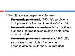  Por último se agregan las columnas:
 Frecuencia porcentual, “100hi%”, se obtiene
multiplicando la frecuencia relativa “h” x 100.
 Frecuencia relativa acumulada “H”, se obtiene
sumando las frecuencias relativas anteriores
a un dato dado.
 Frecuencia porcentual acumulada, “100Hi%”,
se obtiene sumando las frecuencias
porcentuales acumuladas a un dato dado.
 