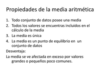 Propiedades de la media aritmética
1. Todo conjunto de datos posee una media
2. Todos los valores se encuentras incluidos en el
cálculo de la media
3. La media es única
4. La media es un punto de equilibrio en un
conjunto de datos
Desventaja:
La media se ve afectada en exceso por valores
grandes o pequeños poco comunes.
 