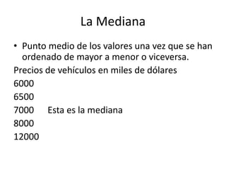 La Mediana
• Punto medio de los valores una vez que se han
ordenado de mayor a menor o viceversa.
Precios de vehículos en miles de dólares
6000
6500
7000 Esta es la mediana
8000
12000
 