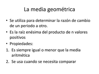 La media geométrica
• Se utiliza para determinar la razón de cambio
de un periodo a otro.
• Es la raíz enésima del producto de n valores
positivos
• Propiedades:
1. Es siempre igual o menor que la media
aritmética
2. Se usa cuando se necesita comparar
 